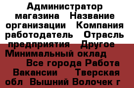 Администратор магазина › Название организации ­ Компания-работодатель › Отрасль предприятия ­ Другое › Минимальный оклад ­ 28 000 - Все города Работа » Вакансии   . Тверская обл.,Вышний Волочек г.
